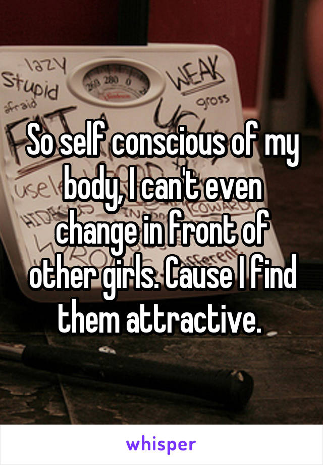 So self conscious of my body, I can't even change in front of other girls. Cause I find them attractive. 