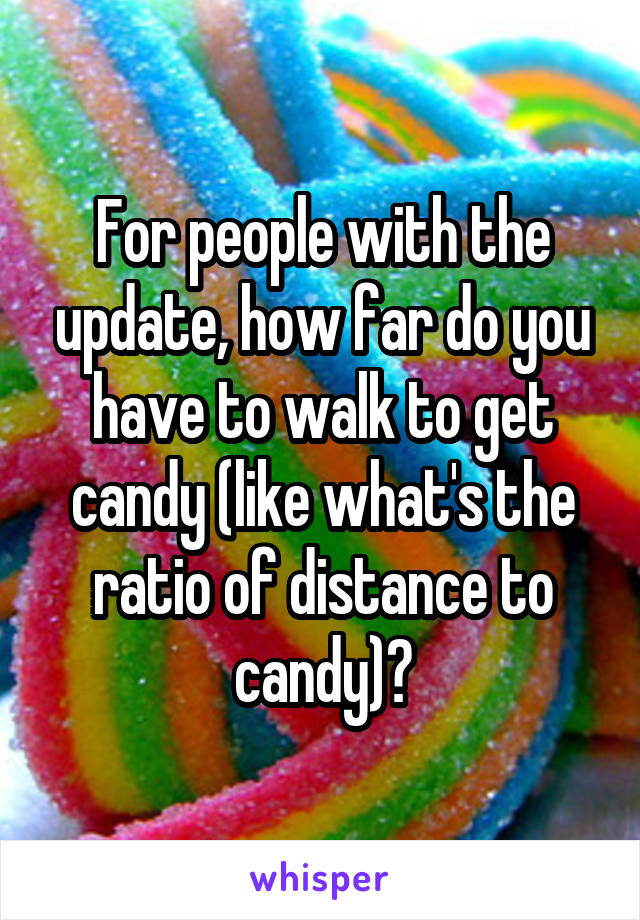 For people with the update, how far do you have to walk to get candy (like what's the ratio of distance to candy)?