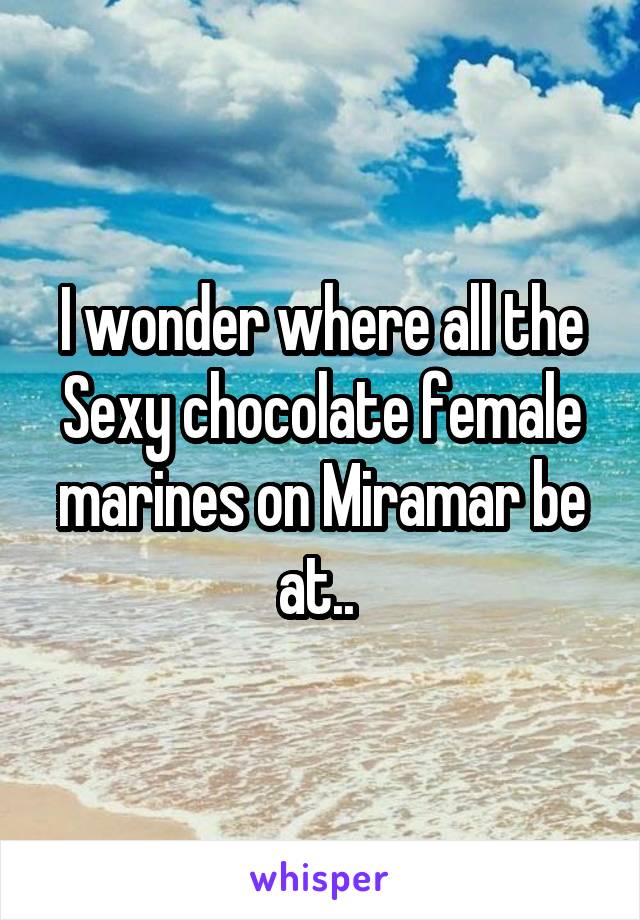 I wonder where all the Sexy chocolate female marines on Miramar be at.. 