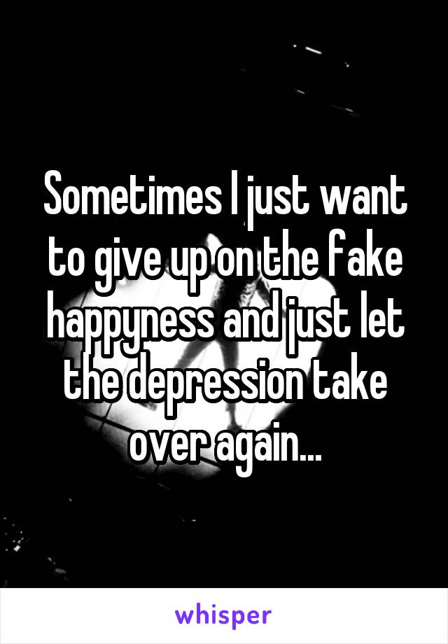 Sometimes I just want to give up on the fake happyness and just let the depression take over again...
