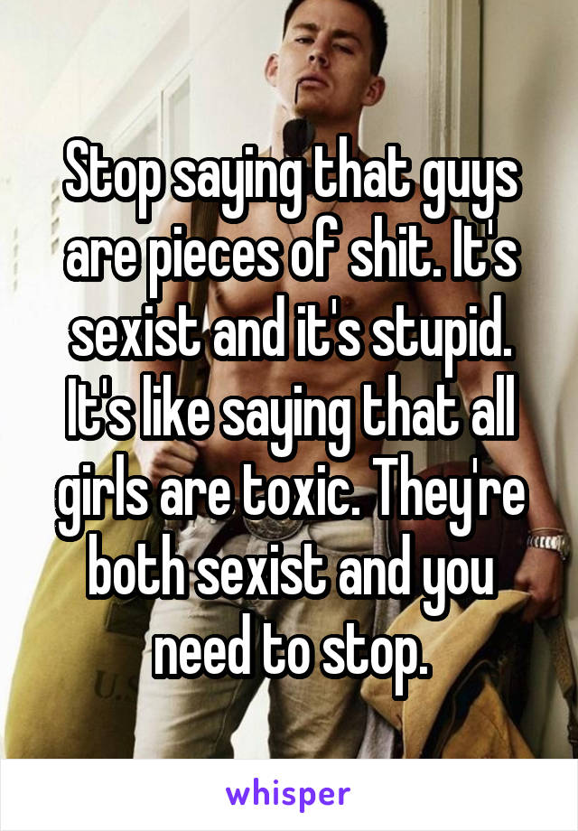 Stop saying that guys are pieces of shit. It's sexist and it's stupid. It's like saying that all girls are toxic. They're both sexist and you need to stop.