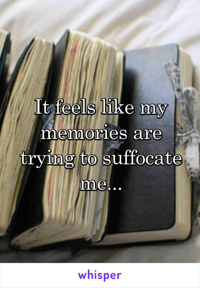 It feels like my memories are trying to suffocate me...