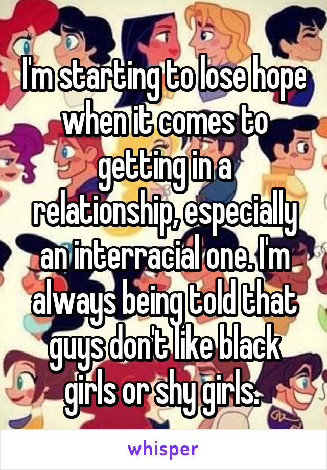 I'm starting to lose hope when it comes to getting in a relationship, especially an interracial one. I'm always being told that guys don't like black girls or shy girls. 
