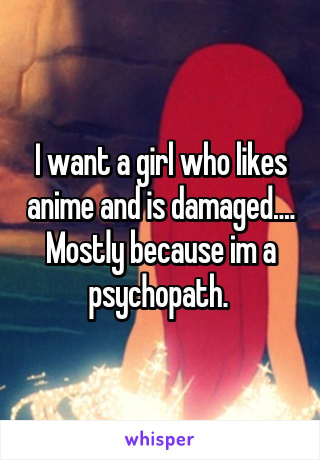 I want a girl who likes anime and is damaged.... Mostly because im a psychopath. 