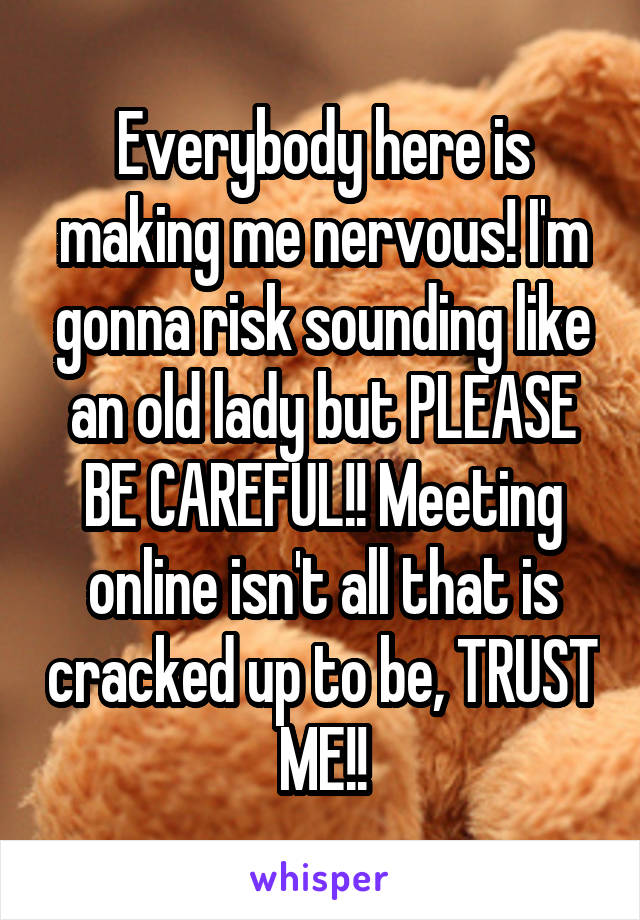 Everybody here is making me nervous! I'm gonna risk sounding like an old lady but PLEASE BE CAREFUL!! Meeting online isn't all that is cracked up to be, TRUST ME!!