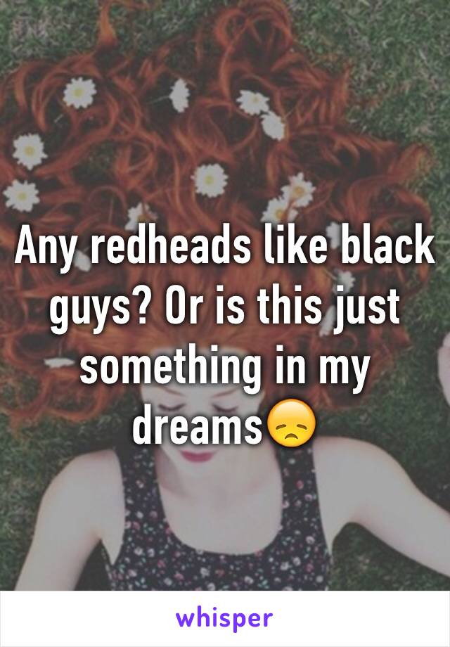 Any redheads like black guys? Or is this just something in my dreams😞