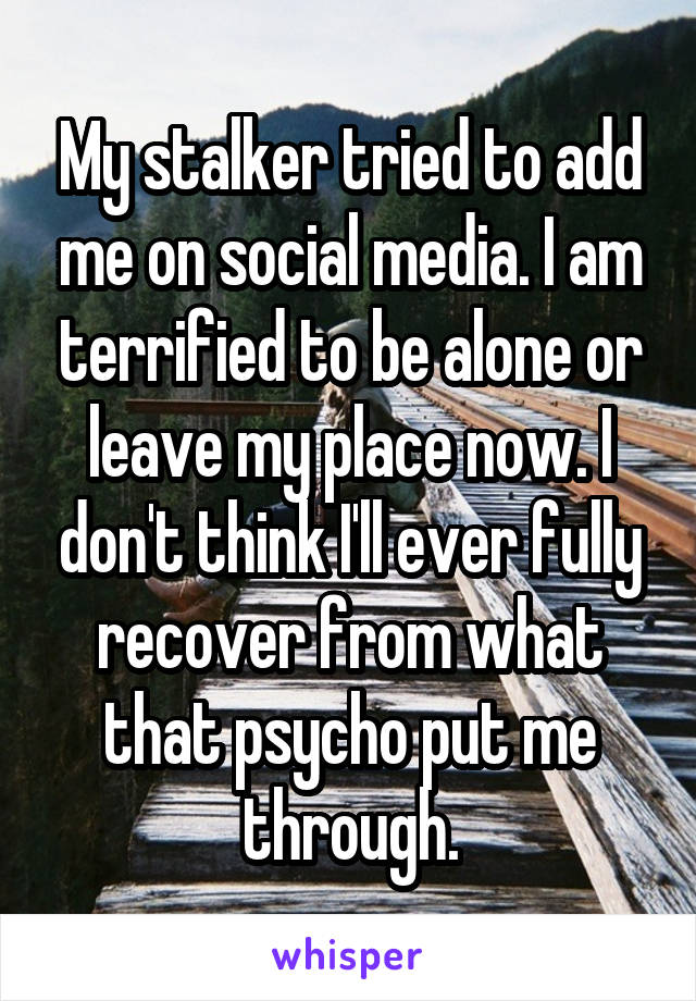 My stalker tried to add me on social media. I am terrified to be alone or leave my place now. I don't think I'll ever fully recover from what that psycho put me through.