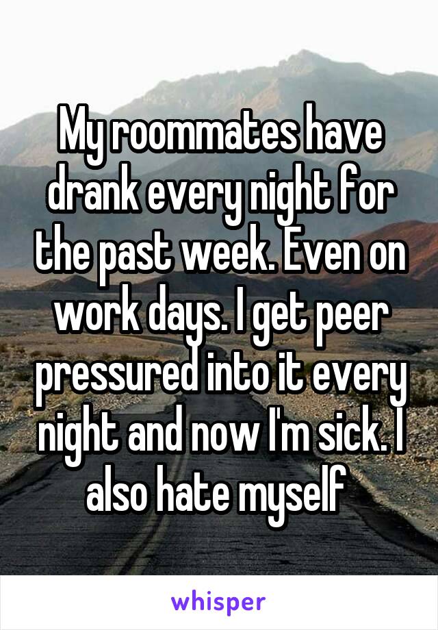 My roommates have drank every night for the past week. Even on work days. I get peer pressured into it every night and now I'm sick. I also hate myself 