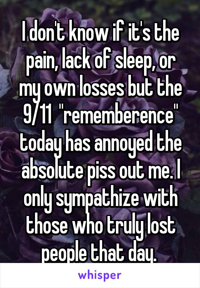 I don't know if it's the pain, lack of sleep, or my own losses but the 9/11  "rememberence" today has annoyed the absolute piss out me. I only sympathize with those who truly lost people that day. 