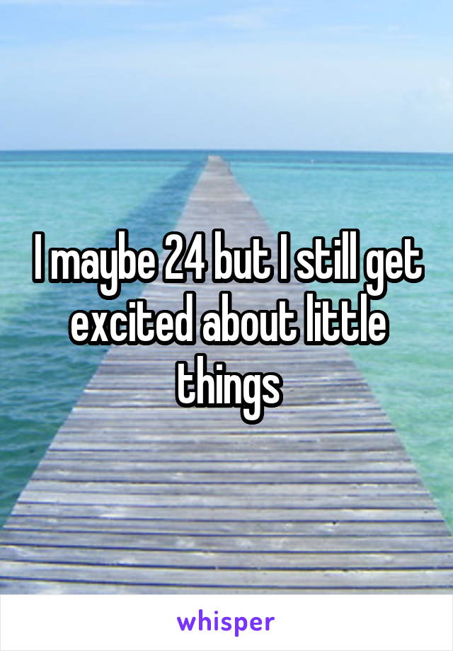 I maybe 24 but I still get excited about little things