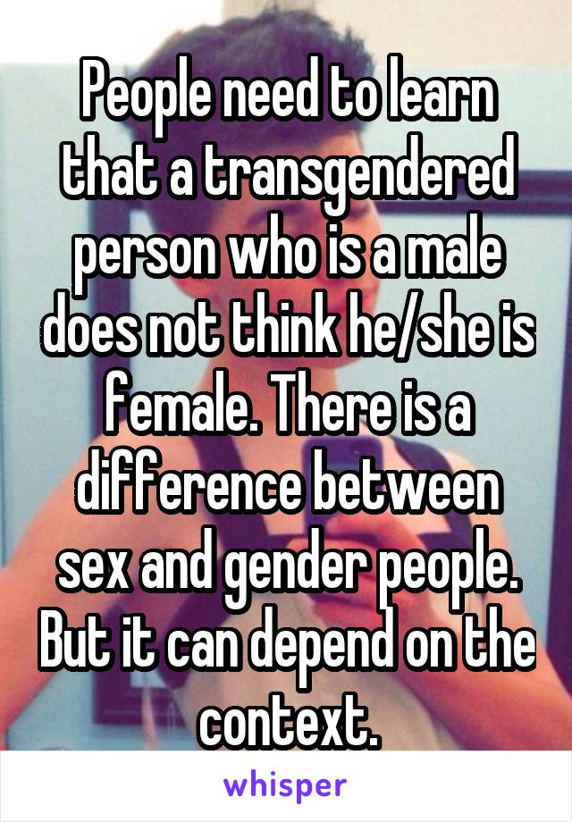 People need to learn that a transgendered person who is a male does not think he/she is female. There is a difference between sex and gender people. But it can depend on the context.