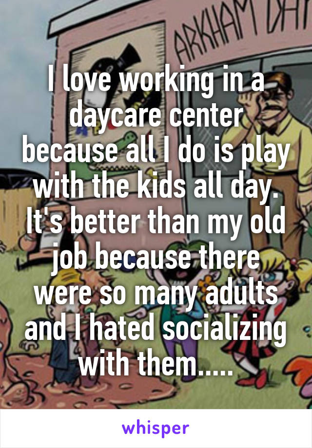I love working in a daycare center because all I do is play with the kids all day. It's better than my old job because there were so many adults and I hated socializing with them.....