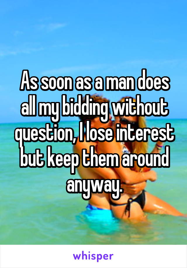 As soon as a man does all my bidding without question, I lose interest but keep them around anyway.