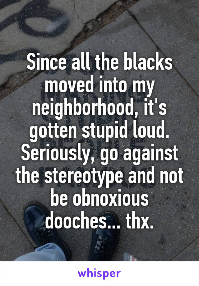 Since all the blacks moved into my neighborhood, it's gotten stupid loud. Seriously, go against the stereotype and not be obnoxious dooches... thx.