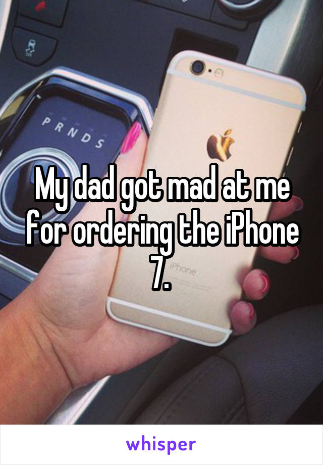 My dad got mad at me for ordering the iPhone 7. 