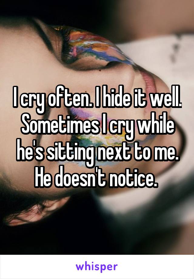 I cry often. I hide it well. Sometimes I cry while he's sitting next to me. He doesn't notice. 