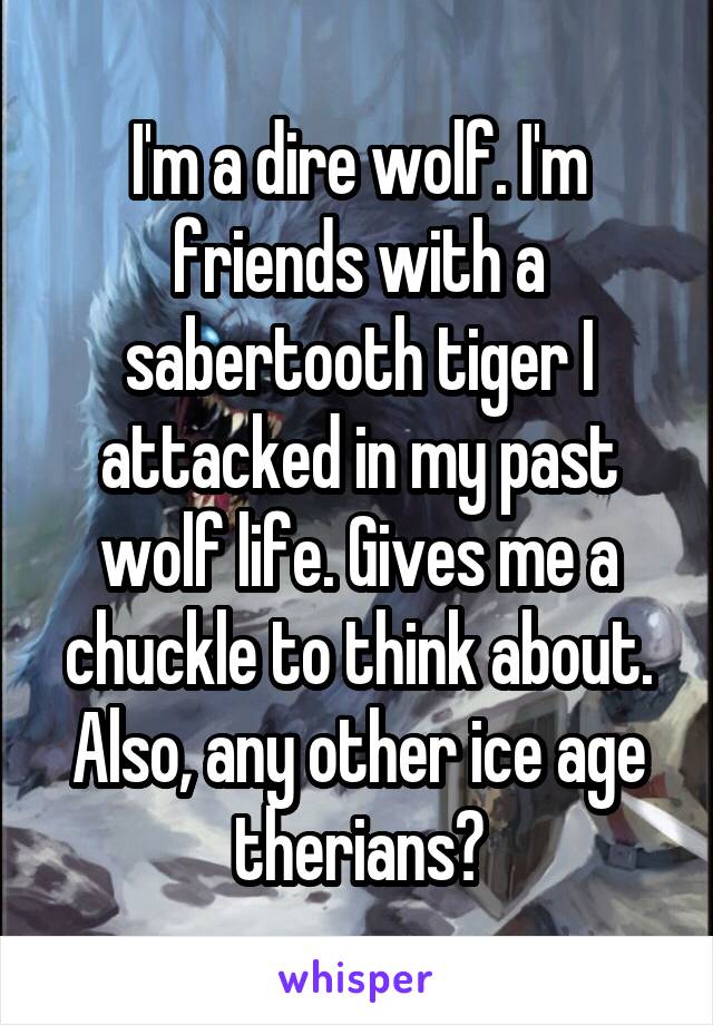 I'm a dire wolf. I'm friends with a sabertooth tiger I attacked in my past wolf life. Gives me a chuckle to think about. Also, any other ice age therians?