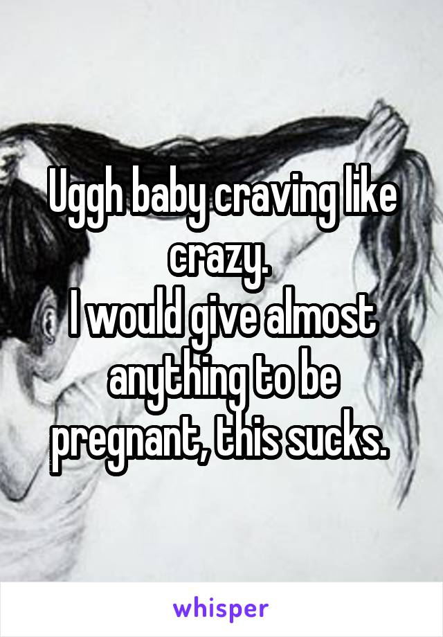 Uggh baby craving like crazy. 
I would give almost anything to be pregnant, this sucks. 