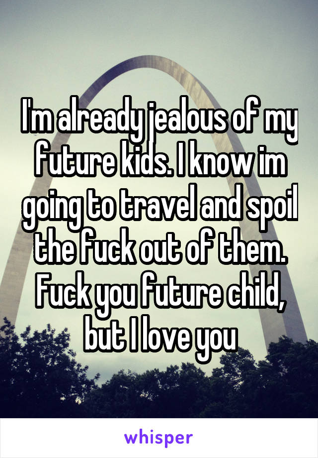I'm already jealous of my future kids. I know im going to travel and spoil the fuck out of them. Fuck you future child, but I love you