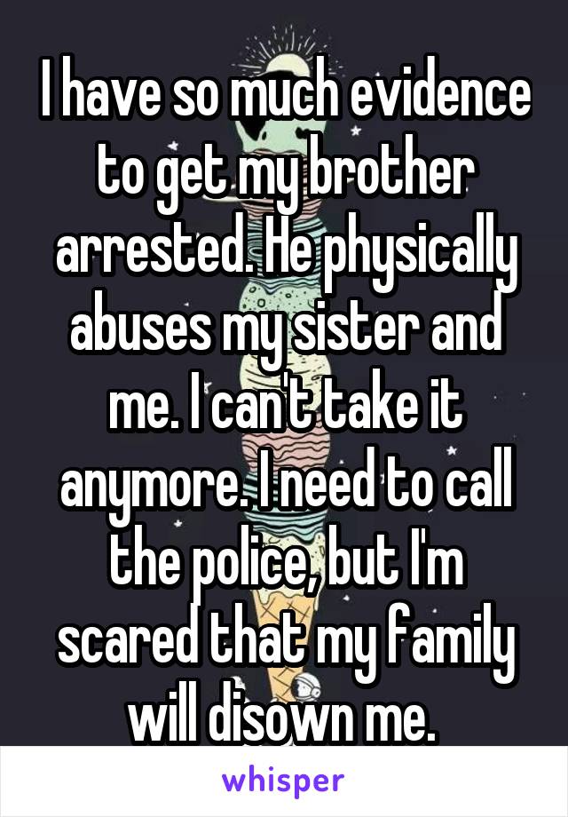 I have so much evidence to get my brother arrested. He physically abuses my sister and me. I can't take it anymore. I need to call the police, but I'm scared that my family will disown me. 