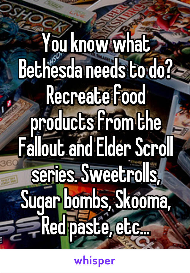 You know what Bethesda needs to do? Recreate food products from the Fallout and Elder Scroll series. Sweetrolls, Sugar bombs, Skooma, Red paste, etc...