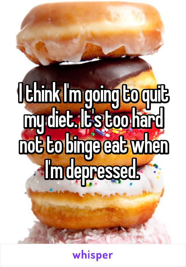 I think I'm going to quit my diet. It's too hard not to binge eat when I'm depressed. 