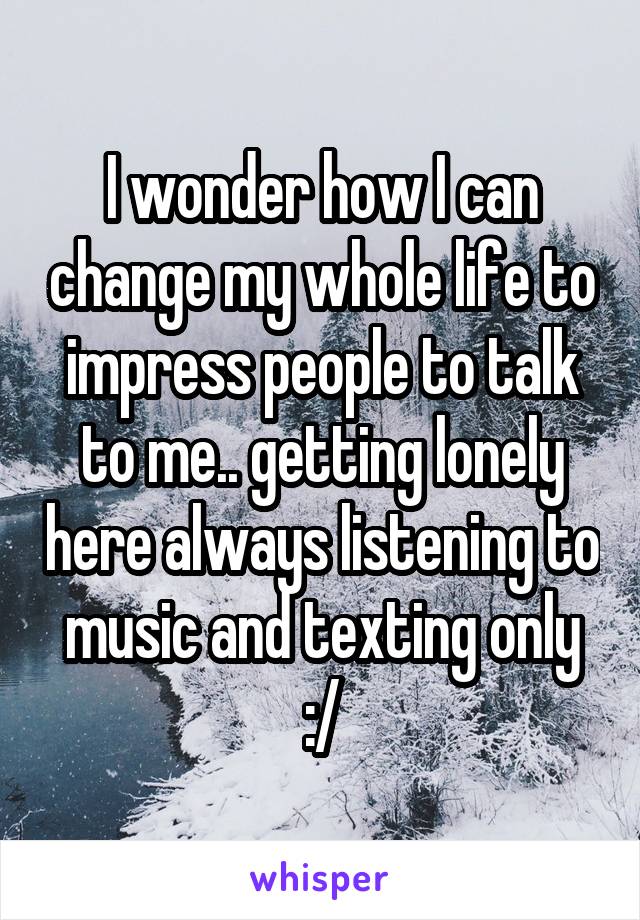 I wonder how I can change my whole life to impress people to talk to me.. getting lonely here always listening to music and texting only :/