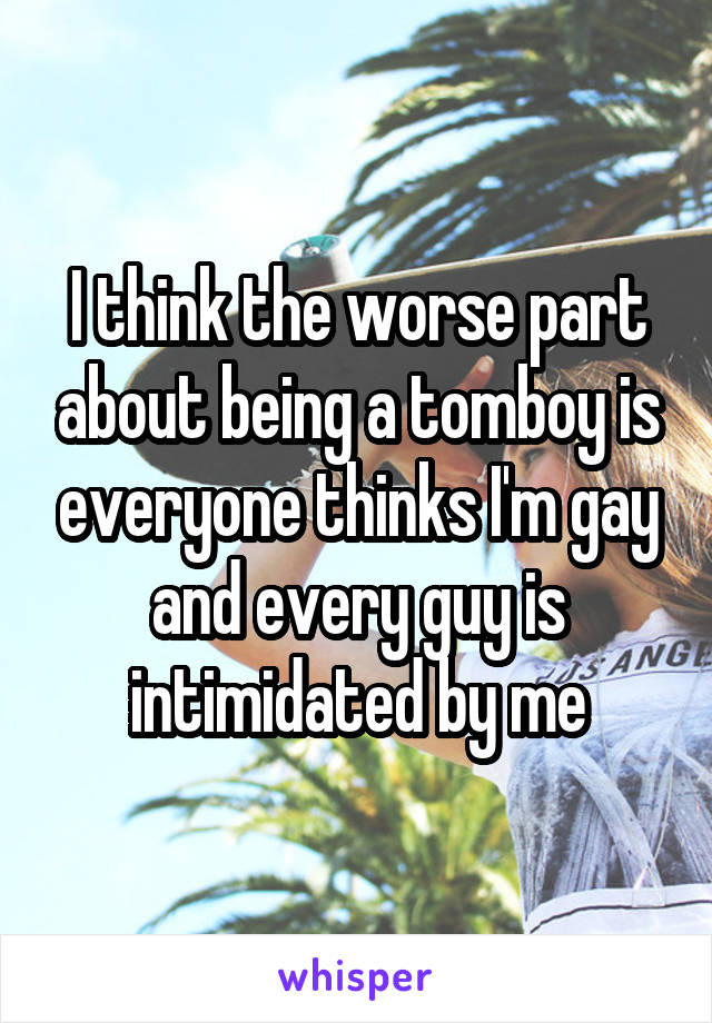 I think the worse part about being a tomboy is everyone thinks I'm gay and every guy is intimidated by me
