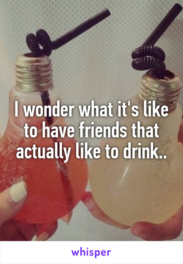I wonder what it's like to have friends that actually like to drink..