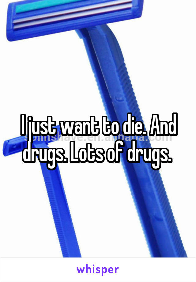 I just want to die. And drugs. Lots of drugs. 