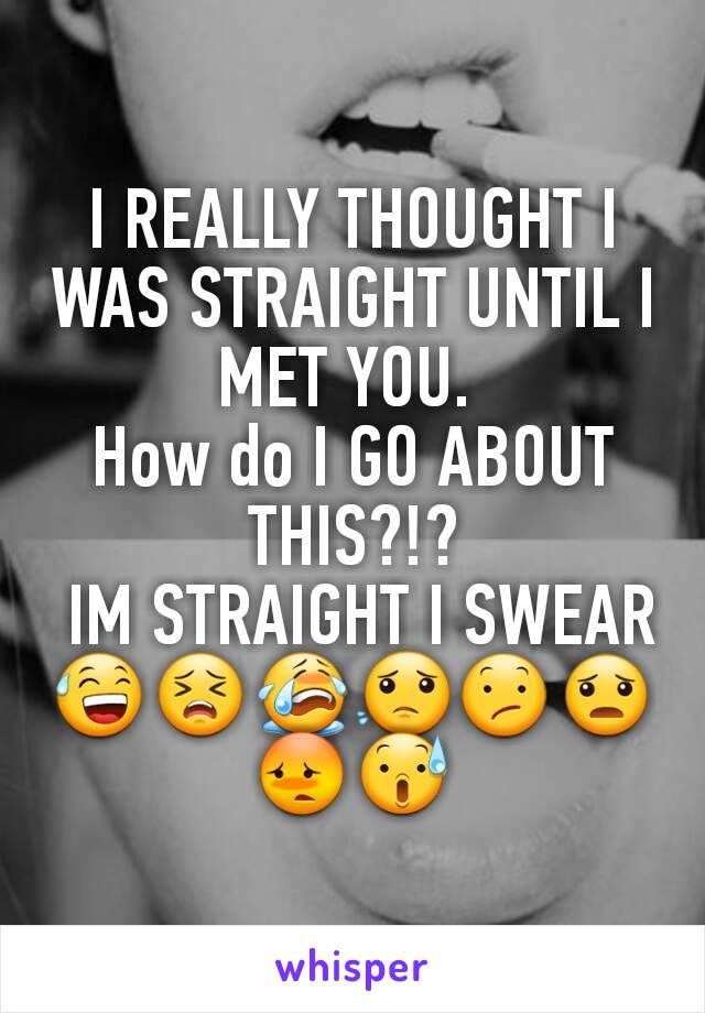 I REALLY THOUGHT I WAS STRAIGHT UNTIL I MET YOU. 
How do I GO ABOUT THIS?!?
 IM STRAIGHT I SWEAR😅😣😭😟😕😦😳😰