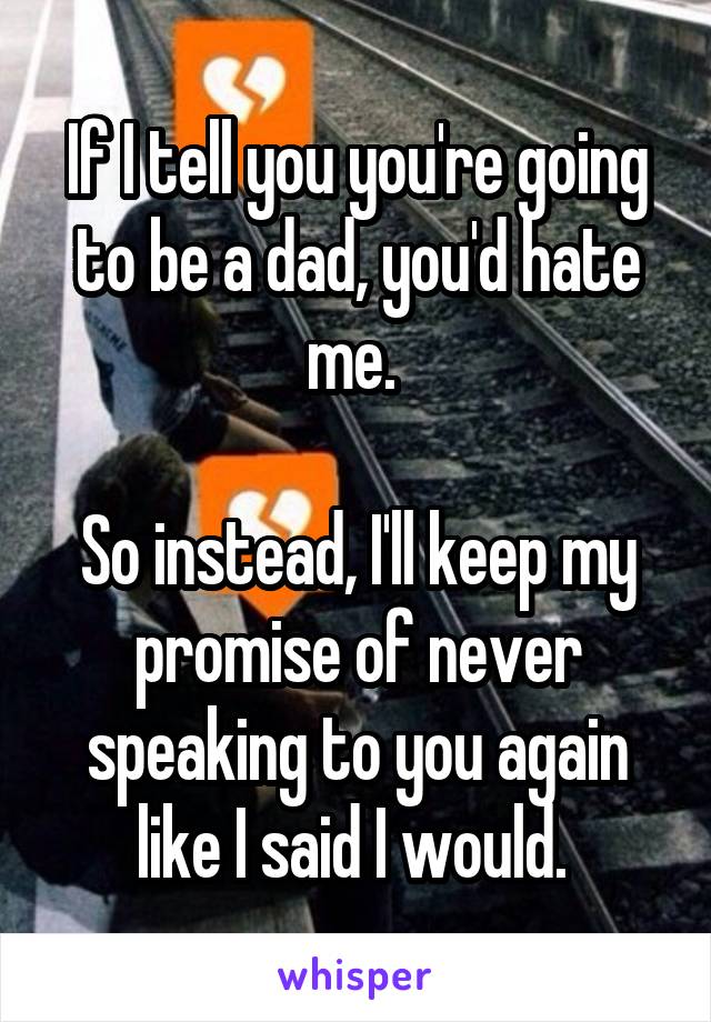 If I tell you you're going to be a dad, you'd hate me. 

So instead, I'll keep my promise of never speaking to you again like I said I would. 