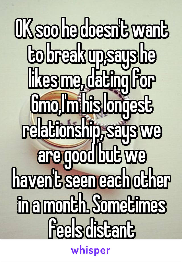 OK soo he doesn't want to break up,says he likes me, dating for 6mo,I'm his longest relationship, says we are good but we haven't seen each other in a month. Sometimes feels distant