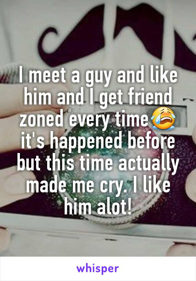 I meet a guy and like him and I get friend zoned every time😭 it's happened before but this time actually made me cry. I like him alot!