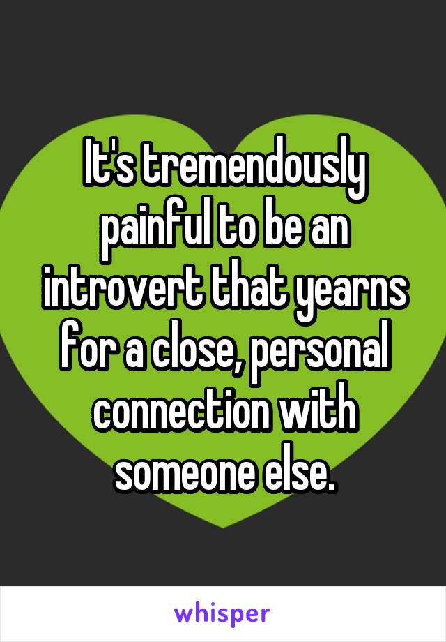 It's tremendously painful to be an introvert that yearns for a close, personal connection with someone else.