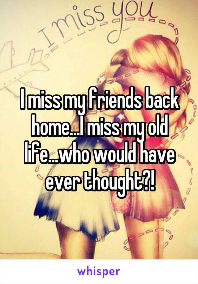 I miss my friends back home...I miss my old life...who would have ever thought?!