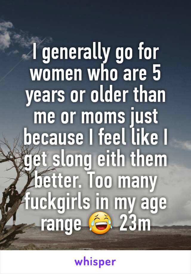 I generally go for women who are 5 years or older than me or moms just because I feel like I get slong eith them better. Too many fuckgirls in my age range 😂 23m
