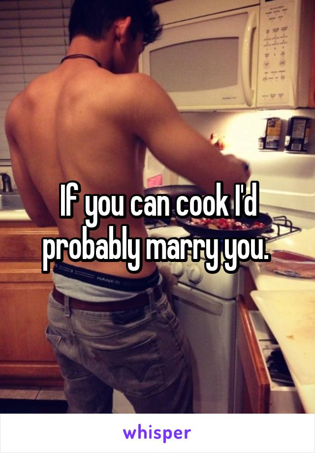 If you can cook I'd probably marry you. 