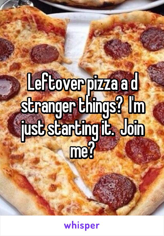Leftover pizza a d stranger things?  I'm just starting it.  Join me?