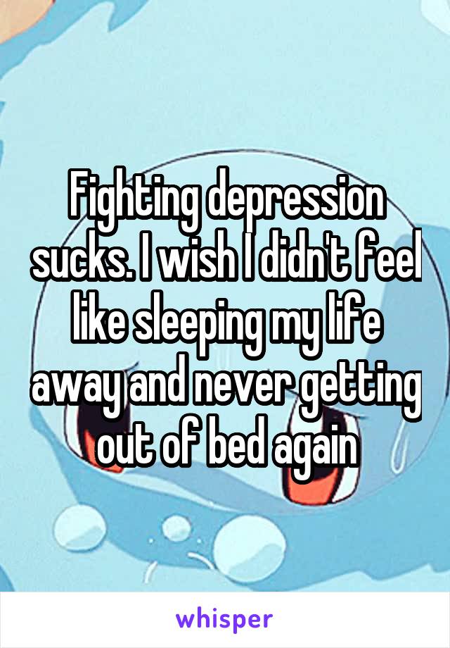 Fighting depression sucks. I wish I didn't feel like sleeping my life away and never getting out of bed again