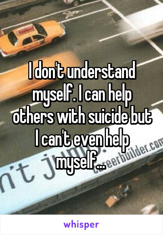 I don't understand myself. I can help others with suicide but I can't even help myself... 