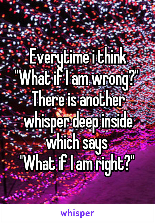 Everytime i think "What if I am wrong?" 
There is another whisper deep inside which says 
"What if I am right?" 
