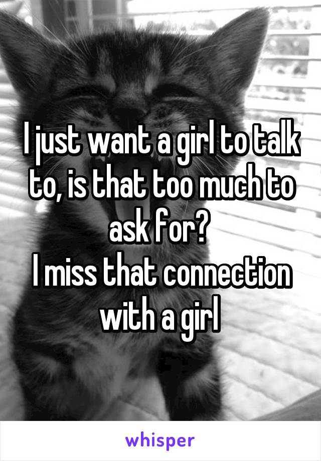 I just want a girl to talk to, is that too much to ask for? 
I miss that connection with a girl 