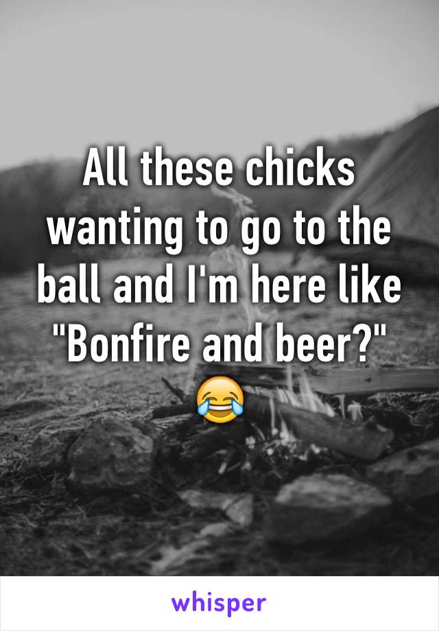 All these chicks wanting to go to the ball and I'm here like 
"Bonfire and beer?"
😂