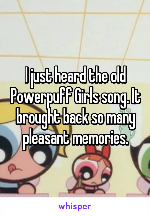 I just heard the old Powerpuff Girls song. It brought back so many pleasant memories.