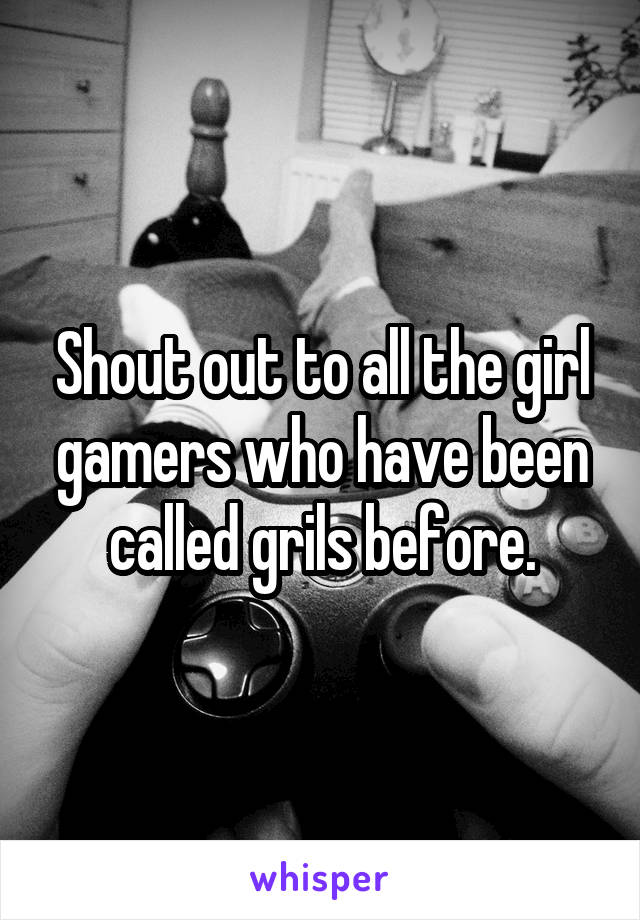 Shout out to all the girl gamers who have been called grils before.