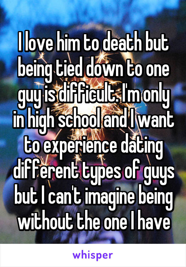 I love him to death but being tied down to one guy is difficult. I'm only in high school and I want to experience dating different types of guys but I can't imagine being without the one I have