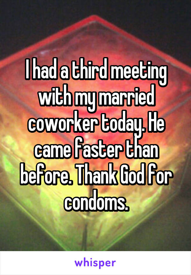 I had a third meeting with my married coworker today. He came faster than before. Thank God for condoms.