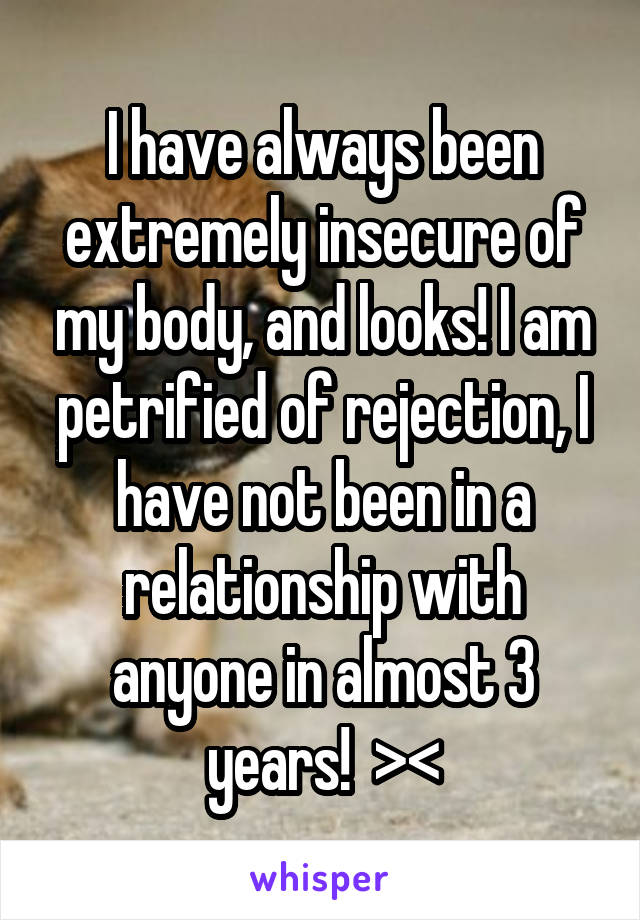 I have always been extremely insecure of my body, and looks! I am petrified of rejection, I have not been in a relationship with anyone in almost 3 years!  ><