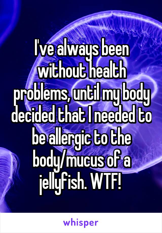 I've always been without health problems, until my body decided that I needed to be allergic to the body/mucus of a jellyfish. WTF! 